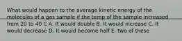 What would happen to the average kinetic energy of the molecules of a gas sample if the temp of the sample increased from 20 to 40 C A. It would double B. It would increase C. It would decrease D. It would become half E. two of these