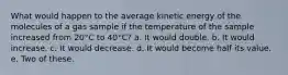 What would happen to the average kinetic energy of the molecules of a gas sample if the temperature of the sample increased from 20°C to 40°C? a. It would double. b. It would increase. c. It would decrease. d. It would become half its value. e. Two of these.