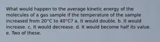 What would happen to the average kinetic energy of the molecules of a gas sample if the temperature of the sample increased from 20°C to 40°C? a. It would double. b. It would increase. c. It would decrease. d. It would become half its value. e. Two of these.