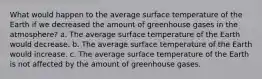 What would happen to the average surface temperature of the Earth if we decreased the amount of greenhouse gases in the atmosphere? a. The average surface temperature of the Earth would decrease. b. The average surface temperature of the Earth would increase. c. The average surface temperature of the Earth is not affected by the amount of greenhouse gases.