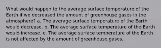 What would happen to the average surface temperature of the Earth if we decreased the amount of greenhouse gases in the atmosphere? a. The average surface temperature of the Earth would decrease. b. The average surface temperature of the Earth would increase. c. The average surface temperature of the Earth is not affected by the amount of greenhouse gases.