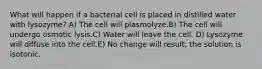 What will happen if a bacterial cell is placed in distilled water with lysozyme? A) The cell will plasmolyze.B) The cell will undergo osmotic lysis.C) Water will leave the cell. D) Lysozyme will diffuse into the cell.E) No change will result; the solution is isotonic.