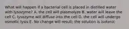 What will happen if a bacterial cell is placed in distilled water with lysozyme? A. the cell will plasmolyze B. water will leave the cell C. lysozyme will diffuse into the cell D. the cell will undergo osmotic lysis E. No change will result; the solution is isotonic