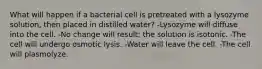 What will happen if a bacterial cell is pretreated with a lysozyme solution, then placed in distilled water? -Lysozyme will diffuse into the cell. -No change will result; the solution is isotonic. -The cell will undergo osmotic lysis. -Water will leave the cell. -The cell will plasmolyze.