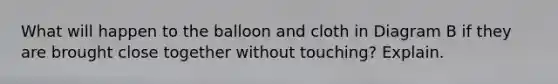 What will happen to the balloon and cloth in Diagram B if they are brought close together without touching? Explain.