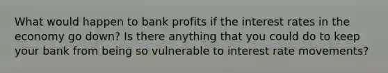 What would happen to bank profits if the interest rates in the economy go down? Is there anything that you could do to keep your bank from being so vulnerable to interest rate movements?