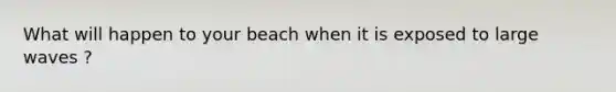 What will happen to your beach when it is exposed to large waves ?