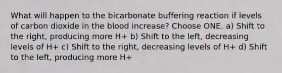 What will happen to the bicarbonate buffering reaction if levels of carbon dioxide in the blood increase? Choose ONE. a) Shift to the right, producing more H+ b) Shift to the left, decreasing levels of H+ c) Shift to the right, decreasing levels of H+ d) Shift to the left, producing more H+