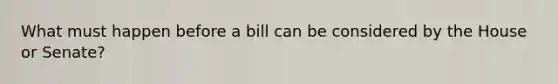 What must happen before a bill can be considered by the House or Senate?