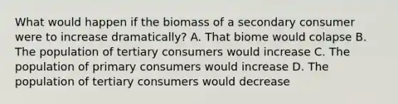 What would happen if the biomass of a secondary consumer were to increase dramatically? A. That biome would colapse B. The population of tertiary consumers would increase C. The population of primary consumers would increase D. The population of tertiary consumers would decrease