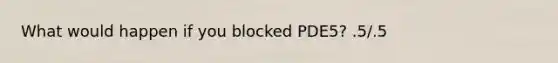 What would happen if you blocked PDE5? .5/.5