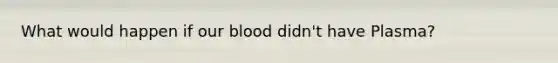 What would happen if our blood didn't have Plasma?