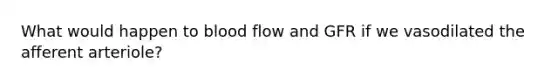 What would happen to blood flow and GFR if we vasodilated the afferent arteriole?