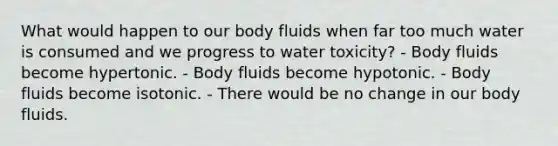 What would happen to our body fluids when far too much water is consumed and we progress to water toxicity? - Body fluids become hypertonic. - Body fluids become hypotonic. - Body fluids become isotonic. - There would be no change in our body fluids.