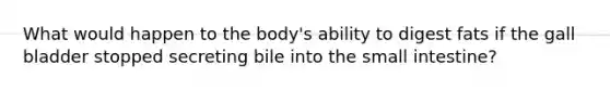 What would happen to the body's ability to digest fats if the gall bladder stopped secreting bile into the small intestine?