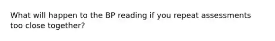 What will happen to the BP reading if you repeat assessments too close together?