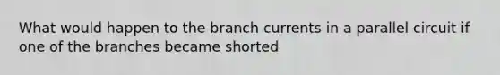 What would happen to the branch currents in a parallel circuit if one of the branches became shorted