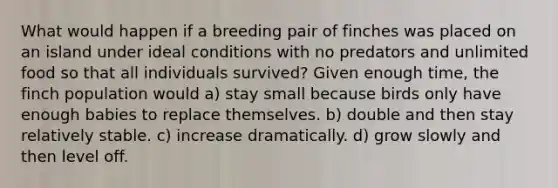 What would happen if a breeding pair of finches was placed on an island under ideal conditions with no predators and unlimited food so that all individuals survived? Given enough time, the finch population would a) stay small because birds only have enough babies to replace themselves. b) double and then stay relatively stable. c) increase dramatically. d) grow slowly and then level off.