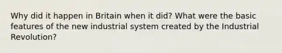 Why did it happen in Britain when it did? What were the basic features of the new industrial system created by the Industrial Revolution?