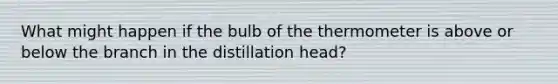 What might happen if the bulb of the thermometer is above or below the branch in the distillation head?
