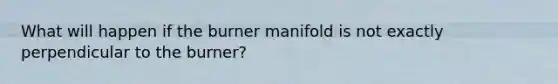 What will happen if the burner manifold is not exactly perpendicular to the burner?