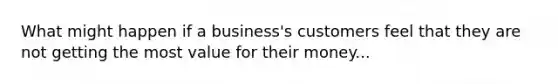 What might happen if a business's customers feel that they are not getting the most value for their money...