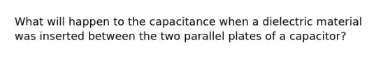 What will happen to the capacitance when a dielectric material was inserted between the two parallel plates of a capacitor?