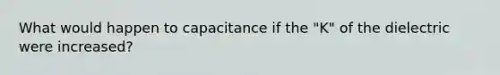 What would happen to capacitance if the "K" of the dielectric were increased?