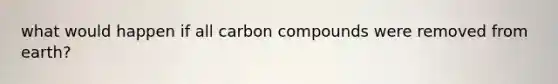 what would happen if all carbon compounds were removed from earth?