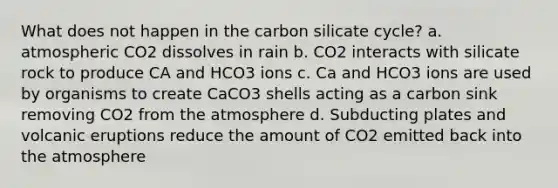 What does not happen in the carbon silicate cycle? a. atmospheric CO2 dissolves in rain b. CO2 interacts with silicate rock to produce CA and HCO3 ions c. Ca and HCO3 ions are used by organisms to create CaCO3 shells acting as a carbon sink removing CO2 from the atmosphere d. Subducting plates and volcanic eruptions reduce the amount of CO2 emitted back into the atmosphere