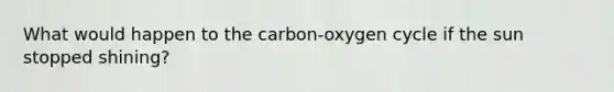 What would happen to the carbon-oxygen cycle if the sun stopped shining?