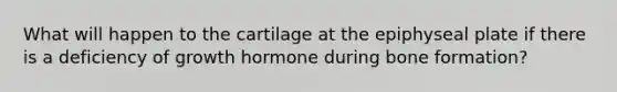 What will happen to the cartilage at the epiphyseal plate if there is a deficiency of growth hormone during bone formation?