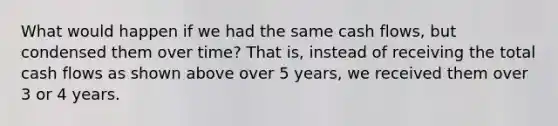 What would happen if we had the same cash flows, but condensed them over time? That is, instead of receiving the total cash flows as shown above over 5 years, we received them over 3 or 4 years.