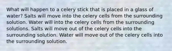 What will happen to a celery stick that is placed in a glass of water? Salts will move into the celery cells from the surrounding solution. Water will into the celery cells from the surrounding solutions. Salts will move out of the celery cells into the surrounding solution. Water will move out of the celery cells into the surrounding solution.