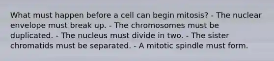 What must happen before a cell can begin mitosis? - The nuclear envelope must break up. - The chromosomes must be duplicated. - The nucleus must divide in two. - The sister chromatids must be separated. - A mitotic spindle must form.