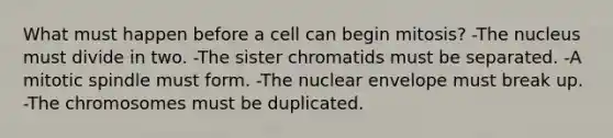 What must happen before a cell can begin mitosis? -The nucleus must divide in two. -The sister chromatids must be separated. -A mitotic spindle must form. -The nuclear envelope must break up. -The chromosomes must be duplicated.