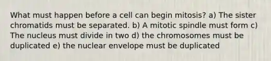 What must happen before a cell can begin mitosis? a) The sister chromatids must be separated. b) A mitotic spindle must form c) The nucleus must divide in two d) the chromosomes must be duplicated e) the nuclear envelope must be duplicated