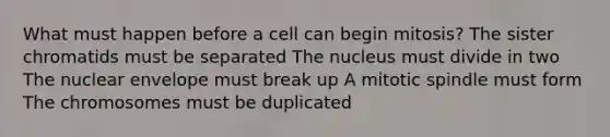 What must happen before a cell can begin mitosis? The sister chromatids must be separated The nucleus must divide in two The nuclear envelope must break up A mitotic spindle must form The chromosomes must be duplicated