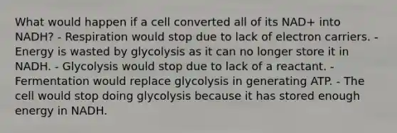 What would happen if a cell converted all of its NAD+ into NADH? - Respiration would stop due to lack of electron carriers. - Energy is wasted by glycolysis as it can no longer store it in NADH. - Glycolysis would stop due to lack of a reactant. - Fermentation would replace glycolysis in generating ATP. - The cell would stop doing glycolysis because it has stored enough energy in NADH.