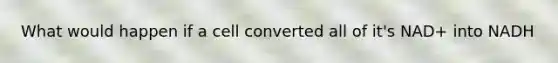 What would happen if a cell converted all of it's NAD+ into NADH