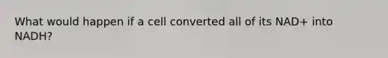 What would happen if a cell converted all of its NAD+ into NADH?