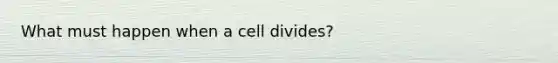 What must happen when a cell divides?