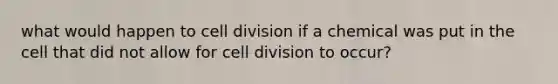 what would happen to cell division if a chemical was put in the cell that did not allow for cell division to occur?