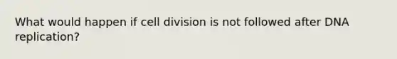 What would happen if cell division is not followed after DNA replication?