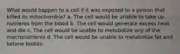 What would happen to a cell if it was exposed to a poison that killed its mitochondria? a. The cell would be unable to take up nutrients from the blood b. The cell would generate excess heat and die c. The cell would be unable to metabolize any of the macronutrients d. The cell would be unable to metabolize fat and ketone bodies.