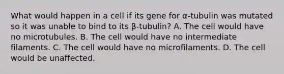 What would happen in a cell if its gene for α-tubulin was mutated so it was unable to bind to its β-tubulin? A. The cell would have no microtubules. B. The cell would have no intermediate filaments. C. The cell would have no microfilaments. D. The cell would be unaffected.