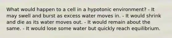 What would happen to a cell in a hypotonic environment? - It may swell and burst as excess water moves in. - It would shrink and die as its water moves out. - It would remain about the same. - It would lose some water but quickly reach equilibrium.