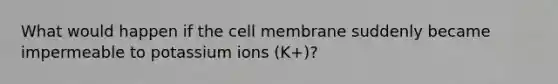 What would happen if the cell membrane suddenly became impermeable to potassium ions (K+)?