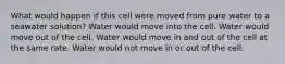 What would happen if this cell were moved from pure water to a seawater solution? Water would move into the cell. Water would move out of the cell. Water would move in and out of the cell at the same rate. Water would not move in or out of the cell.