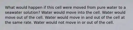 What would happen if this cell were moved from pure water to a seawater solution? Water would move into the cell. Water would move out of the cell. Water would move in and out of the cell at the same rate. Water would not move in or out of the cell.